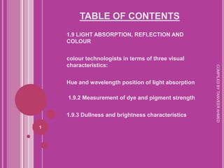 TABLE OF CONTENTS
    1.   1.9 LIGHT ABSORPTION, REFLECTION AND
         COLOUR


    2.   colour technologists in terms of three visual
         characteristics:




                                                           COMPILED BY TANVEER AHMED
    3.   Hue and wavelength position of light absorption
    4.
         1.9.2 Measurement of dye and pigment strength


    5.   1.9.3 Dullness and brightness characteristics

1
 