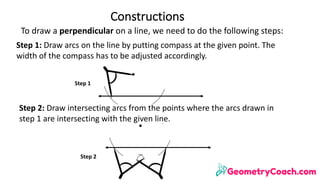 To	draw	a	perpendicular	on	a	line,	we	need	to	do	the	following	steps:	
Constructions
Step	1:	Draw	arcs	on	the	line	by	putting	compass	at	the	given	point.	The	
width	of	the	compass	has	to	be	adjusted	accordingly.
Step	1
Step	2:	Draw	intersecting	arcs	from	the	points	where	the	arcs	drawn	in	
step	1	are	intersecting	with	the	given	line.
Step	2
 