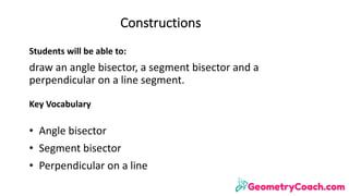 Constructions
Students	will	be	able	to:
draw	an	angle	bisector,	a	segment	bisector	and	a	
perpendicular	on	a	line	segment.
Key	Vocabulary
• Angle	bisector
• Segment	bisector
• Perpendicular	on	a	line
 