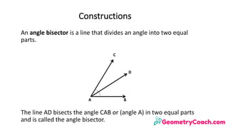An	angle	bisector	is	a	line	that	divides	an	angle	into	two	equal	
parts.	
The	line	AD	bisects	the	angle	CAB	or	(angle	A)	in	two	equal	parts	
and	is	called	the	angle	bisector.
A B
D
C
Constructions
 