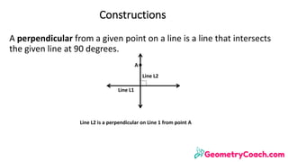 A	perpendicular	from	a	given	point	on	a	line	is	a	line	that	intersects	
the	given	line	at	90	degrees.
Line	L2	is	a	perpendicular	on	Line	1	from	point	A	
A
Constructions
Line	L2
Line	L1
 