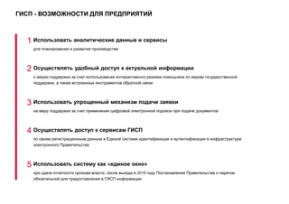 ГИСП - ВОЗМОЖНОСТИ ДЛЯ ПРЕДПРИЯТИЙ
1 Использовать аналитические данные и сервисы
для планирования и развития производства
2 Осуществлять удобный доступ к актуальной информации
о мерах поддержки за счет использования интерактивного режима помощника по мерам государственной
поддержки, а также встроенных инструментов обратной связи
3 Использовать упрощенный механизм подачи заявки
на меру поддержки за счет применения цифровой электронной подписи при подаче документов
4 Осуществлять доступ к сервисам ГИСП
по своим регистрационным данным в Единой системе идентификации и аутентификации в инфраструктуре
электронного Правительства
5 Использовать систему как «единое окно»
при сдаче отчетности органам власти, после выхода в 2016 году Постановления Правительства о перечне
обязательной для предоставления в ГИСП информации
 