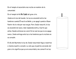 En el templo el sacerdote nos recibe en nombre de la
comunidad.
En el templo brilla la Luz del gran cirio.
Jesús es la luz del mundo. Su luz se encendió entre los
hombres cuando Él nació en Belén, y se apagó cuando el Buen
Pastor dio la vida por sus ovejas. Pero Jesús resucitó, la luz
se encendió de nuevo, más resplandeciente y fuerte que
antes. Desde entonces se convirtió en una luz que no se apaga
nunca. Jesús entrega esta luz a los hombres que la reciben en
su corazón.
El día del Bautismo la luz de Jesús resucitado llega a nosotros
e ilumina nuestro corazón. La vela que el padrino enciende del
gran cirio significa que yo era oscuridad y me convertí en luz.
 