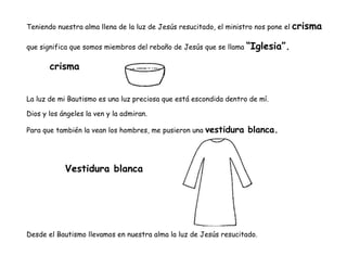 Teniendo nuestra alma llena de la luz de Jesús resucitado, el ministro nos pone el crisma
que significa que somos miembros del rebaño de Jesús que se llama “Iglesia”.
crisma
La luz de mi Bautismo es una luz preciosa que está escondida dentro de mí.
Dios y los ángeles la ven y la admiran.
Para que también la vean los hombres, me pusieron una vestidura blanca.
Vestidura blanca
Desde el Bautismo llevamos en nuestra alma la luz de Jesús resucitado.
 