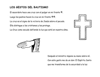 LOS GESTOS DEL BAUTISMO
El sacerdote hace una cruz con el pulgar en mi frente .
Luego los padres hacen la cruz en mi frente .
La cruz es el signo de la victoria de Jesús sobre el pecado.
Ella distingue a los cristianos y los protege.
La Cruz como escudo defiende la luz que está en nuestra alma.
Después el ministro impone su mano sobre mí.
Con este gesto me da un don: El Espíritu Santo
que me transforma de la oscuridad a la luz
 