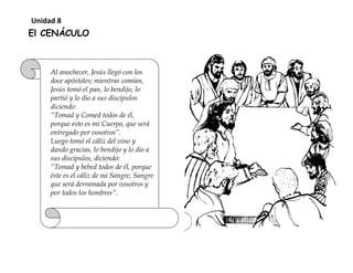 El CENÁCULO
Al anochecer, Jesús llegó con los
doce apóstoles; mientras comían,
Jesús tomó el pan, lo bendijo, lo
partió y lo dio a sus discípulos
diciendo:
“Tomad y Comed todos de él,
porque esto es mi Cuerpo, que será
entregado por vosotros”.
Luego tomó el cáliz del vino y
dando gracias, lo bendijo y lo dio a
sus discípulos, diciendo:
“Tomad y bebed todos de él, porque
éste es el cáliz de mi Sangre, Sangre
que será derramada por vosotros y
por todos los hombres”.
Unidad 8
 