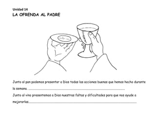 LA OFRENDA AL PADRE
Junto al pan podemos presentar a Dios todas las acciones buenas que hemos hecho durante
la semana. ...........................................................................................................................
Junto al vino presentemos a Dios nuestras faltas y dificultades para que nos ayude a
mejorarlas..........................................................................................................................................
Unidad 14
 