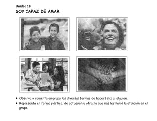 SOY CAPAZ DE AMAR
• Observa y comenta en grupo las diversas formas de hacer feliz a alguien.
• Representa en forma plástica, de actuación u otra, lo que más les llamó la atención en el
grupo.
Unidad 18
 