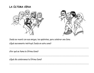 LA ÚLTIMA CENA
Jesús se reunió con sus amigos, los apóstoles, para celebrar una Cena.
¿Qué sacramento instituyó Jesús en esta cena?
........................................................................................................................................................................
¿Por qué se llama la Última Cena?
........................................................................................................................................................................
¿Qué día celebramos la Última Cena?
........................................................................................................................................................................
 