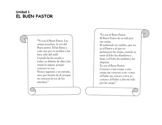 EL BUEN PASTOR
“Yo soy el Buen Pastor. Las
ovejas escuchan la voz del
Buen pastor. El las llama a
cada una por su nombre y las
hace salir del redil.
Cuando las ha sacado a
todas, va delante de ellas y las
ovejas lo siguen, porque
conocen su voz.
Nunca seguirán a un extraño,
sino que huirán de él, porque
no conocen la voz de los
extraños.”
“Yo soy el Buen Pastor.
El Buen Pastor da su vida por
sus ovejas.
El asalariado en cambio, que no
es el Pastor y al que no
pertenecen las ovejas, cuando ve
venir al lobo las abandona y
huye, y el lobo las arrebata y las
dispersa.
Yo soy el Buen Pastor:
Conozco a mis ovejas, y mis
ovejas me conocen a mí –como
el Padre me conoce a mí y yo
conozco al Padre- y doy mi vida
por las ovejas.”
Unidad 1
 