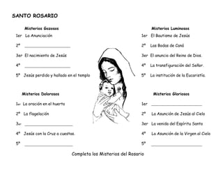 SANTO ROSARIO
Misterios Gozosos Misterios Luminosos
1er La Anunciación 1er El Bautismo de Jesús
2º 2º Las Bodas de Caná
3er El nacimiento de Jesús 3er El anuncio del Reino de Dios.
4º 4º La transfiguración del Señor.
5º Jesús perdido y hallado en el templo 5º La institución de la Eucaristía.
Misterios Dolorosos Misterios Gloriosos
1er La oración en el huerto 1er
2º La flagelación 2º La Asunción de Jesús al Cielo
3er 3er La venida del Espíritu Santo
4º Jesús con la Cruz a cuestas. 4º La Asunción de la Virgen al Cielo
5º 5º
Completa los Misterios del Rosario
 