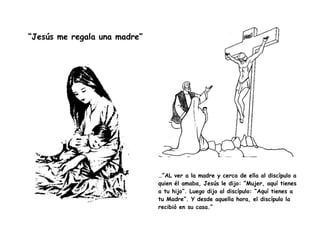 “Jesús me regala una madre”
…“AL ver a la madre y cerca de ella al discípulo a
quien él amaba, Jesús le dijo: “Mujer, aquí tienes
a tu hijo”. Luego dijo al discípulo: “Aquí tienes a
tu Madre”. Y desde aquella hora, el discípulo la
recibió en su casa.”
 