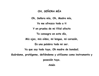 OH, SEÑORA MÍA
Oh, Señora mía, Oh, Madre mía,
Yo me ofrezco todo a ti
Y en prueba de mi filial afecto
Te consagro en este día,
Mis ojos, mis oídos, mi lengua, mi corazón,
En una palabra todo mi ser.
Ya que soy todo tuyo, Oh madre de bondad;
Guárdame, protégeme, defiéndeme y utilízame como instrumento y
posesión tuya.
Amén
 