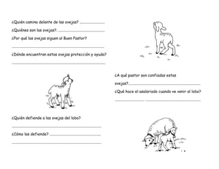 ¿Quién camina delante de las ovejas? ..........................
¿Quiénes son las ovejas?. ................................................
¿Por qué las ovejas siguen al Buen Pastor?
................................................................................................
¿Dónde encuentran estas ovejas protección y ayuda?
.................................................................................................
¿A qué pastor son confiadas estas
ovejas?...........................................................................
¿Qué hace el asalariado cuando ve venir al lobo?
............................... .........................................................
¿Quién defiende a las ovejas del lobo?
.............................................................................................
¿Cómo las defiende? .....................................................
.............................................................................................
 