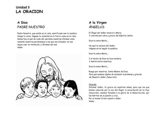 LA ORACION
A Dios
PADRE NUESTRO
Padre Nuestro, que estás en el cielo, santificado sea tu nombre;
Venga tu reino, hágase tu voluntad en la tierra como en el cielo.
Danos hoy el pan de cada día; perdona nuestras ofensas como
también nosotros perdonamos a los que nos ofenden; no nos
dejes caer en tentación, y líbranos del mal.
Amén
A la Virgen
ÁNGELUS
El Ángel del Señor anunció a María.
Y concibió por obra y gracia del Espíritu Santo.
Dios te salve María,...
He aquí la esclava del Señor.
Hágase en mí según tu palabra.
Dios te salve María,...
Y el Verbo de Dios se hizo hombre.
Y habitó entre nosotros.
Dios te salve María,...
Ruega por nosotros, Santa Madre de Dios,
Para que seamos dignos de alcanzar la promesa y gracias
de Nuestro Señor Jesucristo.
Oración.
Infunde Señor, tu gracia en nuestras almas, para que los que
hemos conocido por la voz del Ángel, la encarnación de tu Hijo
Jesucristo, seamos llevados a la gloria de la Resurrección, por
los méritos de su pasión y cruz.
Por el mismo Cristo nuestro Señor.
Amén
Unidad 3
 