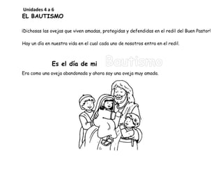 EL BAUTISMO
¡Dichosas las ovejas que viven amadas, protegidas y defendidas en el redil del Buen Pastor!
Hay un día en nuestra vida en el cual cada uno de nosotros entra en el redil.
Es el día de mi Bautismo
Era como una oveja abandonada y ahora soy una oveja muy amada.
Unidades 4 a 6
 