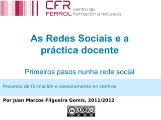 As Redes Sociais e a
             práctica docente

         Primeiros pasos nunha rede social
Proxecto de formación e asesoramento en centros


Por Juan Marcos Filgueira Gomis, 2011/2012
 