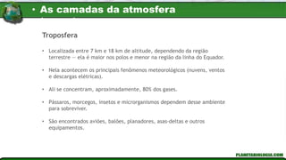 • Localizada entre 7 km e 18 km de altitude, dependendo da região
terrestre — ela é maior nos polos e menor na região da linha do Equador.
• Nela acontecem os principais fenômenos meteorológicos (nuvens, ventos
e descargas elétricas).
• Ali se concentram, aproximadamente, 80% dos gases.
• Pássaros, morcegos, insetos e microrganismos dependem desse ambiente
para sobreviver.
• São encontrados aviões, balões, planadores, asas-deltas e outros
equipamentos.
Troposfera
• As camadas da atmosfera
terrestre
 