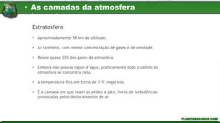 Estratosfera
• Aproximadamente 50 km de altitude.
• Ar rarefeito, com menor concentração de gases e de umidade.
• Reúne quase 25% dos gases da atmosfera.
• Embora não possua vapor-d’água, praticamente todo o ozônio da
atmosfera se concentra nela.
• A temperatura fica em torno de 3 oC negativos.
• É a camada em que voam os aviões a jato, livres de turbulências
provocadas pelos deslocamentos de ar.
• As camadas da atmosfera
terrestre
 
