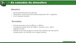 Mesosfera
• Aproximadamente 80 km de altitude.
• Temperatura média muito baixa (aproximadamente 50 oC negativos).
• O ar é bastante rarefeito.
• Altitude que pode variar de 600 km a 1.000 km.
• a temperatura pode variar de 2.000 oC, durante o dia, a 200 oC
negativos à noite.
• Estende-se até onde os gases se tornam tão rarefeitos que esta quarta
camada passa a se confundir com o espaço cósmico.
Termosfera
• As camadas da atmosfera
terrestre
 