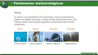 Vento
O vento é o ar atmosférico em movimento. Como os movimentos
podem ser rápidos ou lentos, o vento recebe nomes diferentes, que
indicam desde uma sensação agradável até desastres de enormes
proporções.
Brisa Vento Furacão Tornado
2 km/h a 12 km/h 13 km/h a 90 km/h 90 km/h a 180 km/h Chega a 610 km/h
• Fenômenos meteorológicos
 
