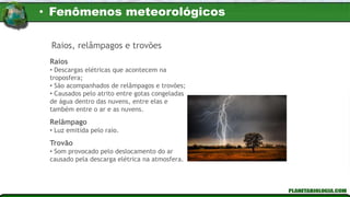 Raios
• Descargas elétricas que acontecem na
troposfera;
• São acompanhados de relâmpagos e trovões;
• Causados pelo atrito entre gotas congeladas
de água dentro das nuvens, entre elas e
também entre o ar e as nuvens.
Relâmpago
• Luz emitida pelo raio.
Trovão
• Som provocado pelo deslocamento do ar
causado pela descarga elétrica na atmosfera.
Raios, relâmpagos e trovões
• Fenômenos meteorológicos
 