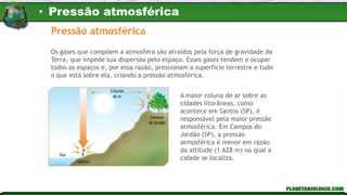 Pressão atmosférica
Os gases que compõem a atmosfera são atraídos pela força de gravidade da
Terra, que impede sua dispersão pelo espaço. Esses gases tendem a ocupar
todos os espaços e, por essa razão, pressionam a superfície terrestre e tudo
o que está sobre ela, criando a pressão atmosférica.
A maior coluna de ar sobre as
cidades litorâneas, como
acontece em Santos (SP), é
responsável pela maior pressão
atmosférica. Em Campos do
Jordão (SP), a pressão
atmosférica é menor em razão
da altitude (1.628 m) na qual a
cidade se localiza.
• Pressão atmosférica
 