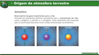 Atmosfera
Reservatório de gases importantes para a vida
Formada por elementos químicos necessários para a manutenção da vida,
como o oxigênio, o carbono e o nitrogênio. Esses elementos são essenciais
para a constituição dos seres vivos e estão concentrados na atmosfera.
• Origem da atmosfera terrestre
 