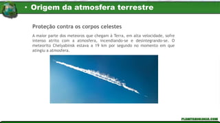 A maior parte dos meteoros que chegam à Terra, em alta velocidade, sofre
intenso atrito com a atmosfera, incendiando-se e desintegrando-se. O
meteorito Chelyabinsk estava a 19 km por segundo no momento em que
atingiu a atmosfera.
Proteção contra os corpos celestes
• Origem da atmosfera terrestre
 