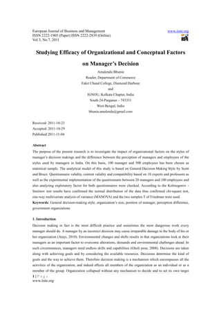 European Journal of Business and Management www.iiste.org
ISSN 2222-1905 (Paper) ISSN 2222-2839 (Online)
Vol 3, No.7, 2011
1 | P a g e
www.iiste.org
Studying Efficacy of Organizational and Conceptual Factors
on Manager’s Decision
Amalendu Bhunia
Reader, Department of Commerce
Fakir Chand College, Diamond Harbour
and
IGNOU, Kolkata Chapter, India
South 24-Parganas – 743331
West Bengal, India
bhunia.amalendu@gmail.com
Received: 2011-10-23
Accepted: 2011-10-29
Published:2011-11-04
Abstract
The purpose of the present research is to investigate the impact of organizational factors on the styles of
manager’s decision makings and the difference between the perception of managers and employees of the
styles used by managers in India. On this basis, 100 manager and 500 employees has been chosen as
statistical sample. The analytical model of this study is based on General Decision Making Style by Scott
and Bruce. Questionnaire validity, content validity and compatibility based on 10 experts and professors as
well as the experimental implementation of the questionnaire between 20 managers and 100 employees and
also analyzing exploratory factor for both questionnaires were checked. According to the Kolmogorov -
Smirnov test results have confirmed the normal distribution of the data thus confirmed chi-square test,
one-way multivariate analysis of variance (MANOVA) and the two samples T of Friedman were used.
Keywords: General decision-making style, organization’s size, position of manager, perception difference,
government organizations
1. Introduction
Decision making in fact is the most difficult practice and sometimes the most dangerous work every
manager should do. A manager by an incorrect decision may cause irreparable damage to the body of his or
her organization (Atayi, 2010). Environmental changes and shifts results in that organizations look at their
managers as an important factor to overcome alterations, demands and environmental challenges ahead. In
such circumstances, managers need endless skills and capabilities (Gholi pour, 2008). Decisions are taken
along with achieving goals and by considering the available resources. Decisions determine the kind of
goals and the way to achieve them. Therefore decision making is a mechanism which encompasses all the
activities of the organization, and indeed affects all members of the organization as an individual or as a
member of the group. Organization collapsed without any mechanism to decide and to set its own target
 