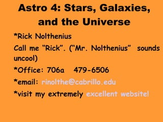 Astro 4: Stars, Galaxies, and the Universe *Rick Nolthenius Call me “Rick”. (“Mr. Nolthenius”  sounds uncool)  *Office: 706a  479-6506 *email:  [email_address]   *visit my extremely  excellent website! 