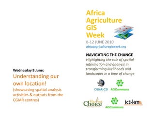 Africa Agriculture GIS Week 8-12 JUNE 2010 africaagriculturegisweek.org NAVIGATING THE CHANGE Highlighting the role of spatial information and analysis in transforming livelihoods and landscapes in a time of change Wednesday 9 June: Understanding our own location! (showcasing spatial analysis activities & outputs from the CGIAR centres) 