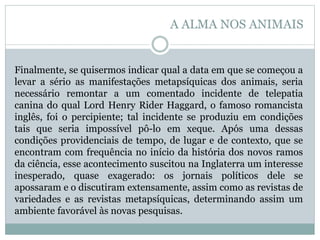 Finalmente, se quisermos indicar qual a data em que se começou a
levar a sério as manifestações metapsíquicas dos animais, seria
necessário remontar a um comentado incidente de telepatia
canina do qual Lord Henry Rider Haggard, o famoso romancista
inglês, foi o percipiente; tal incidente se produziu em condições
tais que seria impossível pô-lo em xeque. Após uma dessas
condições providenciais de tempo, de lugar e de contexto, que se
encontram com frequência no início da história dos novos ramos
da ciência, esse acontecimento suscitou na Inglaterra um interesse
inesperado, quase exagerado: os jornais políticos dele se
apossaram e o discutiram extensamente, assim como as revistas de
variedades e as revistas metapsíquicas, determinando assim um
ambiente favorável às novas pesquisas.
A ALMA NOS ANIMAIS
 