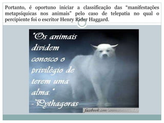Portanto, é oportuno iniciar a classificação das “manifestações
metapsíquicas nos animais” pelo caso de telepatia no qual o
percipiente foi o escritor Henry Rider Haggard.
 