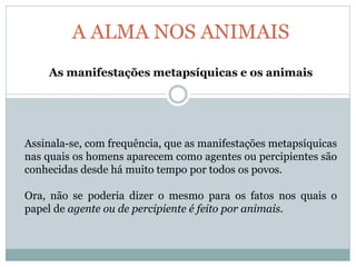 A ALMA NOS ANIMAIS
As manifestações metapsíquicas e os animais
Assinala-se, com frequência, que as manifestações metapsíquicas
nas quais os homens aparecem como agentes ou percipientes são
conhecidas desde há muito tempo por todos os povos.
Ora, não se poderia dizer o mesmo para os fatos nos quais o
papel de agente ou de percipiente é feito por animais.
 
