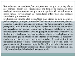 Naturalmente, as manifestações metapsíquicas em que os protagonistas
são animais podem ser circunscritas em limites de realização mais
modestos do que nos casos em que os protagonistas são seres humanos.
Esses limites correspondem às capacidades intelectuais das espécies
animais em que os casos se
produzem; no entanto, elas se mostram mais dignas de nota do que se
poderia supor a princípio. Entre esses fenômenos encontram- se, de fato,
episódios telepáticos nos quais os animais não fazem somente o papel de
percipiente, mas também o de agente, episódios relativos aos animais
que percebem, ao mesmo tempo que o homem, entidades e outras
manifestações paranormais, fora de qualquer coincidência telepática; e,
finalmente, episódios em que os animais percebem, tal qual o homem, as
manifestações que se produzem em lugares assombrados. É necessário
ainda acrescentar a essas categorias episódios de materialização de
fantasmas animais, obtidos experimentalmente, e, por fim, aparições
post-mortem de fantasmas animais identificados, situação esta que
ostenta uma importância teórica respeitável, uma vez que ela fundamenta
a hipótese da sobrevivência da alma nos animais.
 