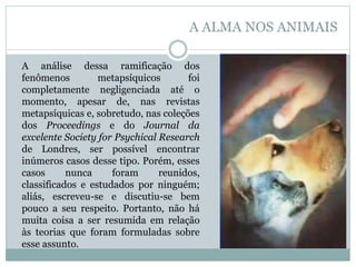 A análise dessa ramificação dos
fenômenos metapsíquicos foi
completamente negligenciada até o
momento, apesar de, nas revistas
metapsíquicas e, sobretudo, nas coleções
dos Proceedings e do Journal da
excelente Society for Psychical Research
de Londres, ser possível encontrar
inúmeros casos desse tipo. Porém, esses
casos nunca foram reunidos,
classificados e estudados por ninguém;
aliás, escreveu-se e discutiu-se bem
pouco a seu respeito. Portanto, não há
muita coisa a ser resumida em relação
às teorias que foram formuladas sobre
esse assunto.
A ALMA NOS ANIMAIS
 