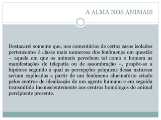 Destacarei somente que, nos comentários de certos casos isolados
pertencentes à classe mais numerosa dos fenômenos em questão
– aquela em que os animais percebem tal como o homem as
manifestações de telepatia ou de assombração –, propõe-se a
hipótese segundo a qual as percepções psíquicas dessa natureza
seriam explicadas a partir de um fenômeno alucinatório criado
pelos centros de idealização de um agente humano e em seguida
transmitido inconscientemente aos centros homólogos do animal
percipiente presente.
A ALMA NOS ANIMAIS
 