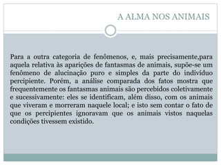 Para a outra categoria de fenômenos, e, mais precisamente,para
aquela relativa às aparições de fantasmas de animais, supõe-se um
fenômeno de alucinação puro e simples da parte do indivíduo
percipiente. Porém, a análise comparada dos fatos mostra que
frequentemente os fantasmas animais são percebidos coletivamente
e sucessivamente: eles se identificam, além disso, com os animais
que viveram e morreram naquele local; e isto sem contar o fato de
que os percipientes ignoravam que os animais vistos naquelas
condições tivessem existido.
A ALMA NOS ANIMAIS
 