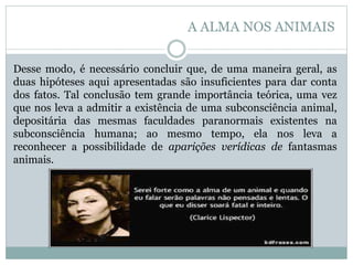 Desse modo, é necessário concluir que, de uma maneira geral, as
duas hipóteses aqui apresentadas são insuficientes para dar conta
dos fatos. Tal conclusão tem grande importância teórica, uma vez
que nos leva a admitir a existência de uma subconsciência animal,
depositária das mesmas faculdades paranormais existentes na
subconsciência humana; ao mesmo tempo, ela nos leva a
reconhecer a possibilidade de aparições verídicas de fantasmas
animais.
A ALMA NOS ANIMAIS
 
