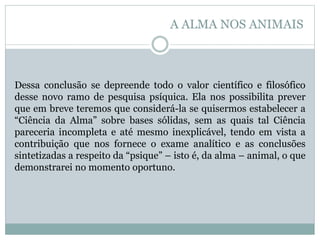 Dessa conclusão se depreende todo o valor científico e filosófico
desse novo ramo de pesquisa psíquica. Ela nos possibilita prever
que em breve teremos que considerá-la se quisermos estabelecer a
“Ciência da Alma” sobre bases sólidas, sem as quais tal Ciência
pareceria incompleta e até mesmo inexplicável, tendo em vista a
contribuição que nos fornece o exame analítico e as conclusões
sintetizadas a respeito da “psique” – isto é, da alma – animal, o que
demonstrarei no momento oportuno.
A ALMA NOS ANIMAIS
 