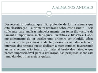 Desnecessário destacar que não pretendo de forma alguma que
esta classificação – a primeira realizada sobre esse assunto – seja
suficiente para analisar minuciosamente um tema tão vasto e de
tamanha importância metapsíquica, científica e filosófica. Gabo-
me unicamente de ter trazido uma primeira contribuição eficaz
para as novas pesquisas e de ter, dessa forma, despertado o
interesse das pessoas que se dedicam a esses estudos, favorecendo
assim a acumulação futura de material bruto dos fatos, o que
parece imprescindível para a realização das pesquisas sobre este
ramo das doutrinas metapsíquicas.
A ALMA NOS ANIMAIS
 