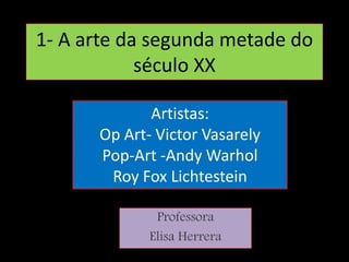 1- A arte da segunda metade do
século XX
Professora
Elisa Herrera
Artistas:
Op Art- Victor Vasarely
Pop-Art -Andy Warhol
Roy Fox Lichtestein
 