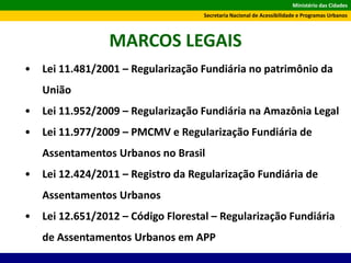 Ministério das Cidades
Secretaria Nacional de Acessibilidade e Programas Urbanos
MARCOS LEGAIS
• Lei 11.481/2001 – Regularização Fundiária no patrimônio da
União
• Lei 11.952/2009 – Regularização Fundiária na Amazônia Legal
• Lei 11.977/2009 – PMCMV e Regularização Fundiária de
Assentamentos Urbanos no Brasil
• Lei 12.424/2011 – Registro da Regularização Fundiária de
Assentamentos Urbanos
• Lei 12.651/2012 – Código Florestal – Regularização Fundiária
de Assentamentos Urbanos em APP
 