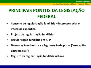 Ministério das Cidades
Secretaria Nacional de Acessibilidade e Programas Urbanos
PRINCIPAIS PONTOS DA LEGISLAÇÃO
FEDERAL
• Conceito de regularização fundiária – interesse social e
interesse específico
• Projeto de regularização fundiária
• Regularização fundiária em APP
• Demarcação urbanística e legitimação de posse (“usucapião
extrajudicial”)
• Registro da regularização fundiária urbana
 
