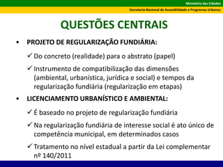 Ministério das Cidades
Secretaria Nacional de Acessibilidade e Programas Urbanos
QUESTÕES CENTRAIS
• PROJETO DE REGULARIZAÇÃO FUNDIÁRIA:
 Do concreto (realidade) para o abstrato (papel)
 Instrumento de compatibilização das dimensões
(ambiental, urbanística, jurídica e social) e tempos da
regularização fundiária (regularização em etapas)
• LICENCIAMENTO URBANÍSTICO E AMBIENTAL:
 É baseado no projeto de regularização fundiária
 Na regularização fundiária de interesse social é ato único de
competência municipal, em determinados casos
 Tratamento no nível estadual a partir da Lei complementar
nº 140/2011
 