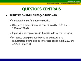 Ministério das Cidades
Secretaria Nacional de Acessibilidade e Programas Urbanos
QUESTÕES CENTRAIS
• REGISTRO DA REGULARIZAÇÃO FUNDIÁRIA:
 É operado na esfera administrativa
 Obedece a procedimentos específicos (Lei 6.015, arts.
288-A a 288-G)
 É gratuito na regularização fundiária de interesse social
 Dispensa CND para averbação de edificação na
regularização fundiária de interesse social (Lei 8.212, art.
47, §6º, alínea g)
 