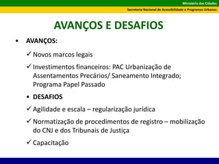 Ministério das Cidades
Secretaria Nacional de Acessibilidade e Programas Urbanos
AVANÇOS E DESAFIOS
• AVANÇOS:
 Novos marcos legais
 Investimentos financeiros: PAC Urbanização de
Assentamentos Precários/ Saneamento Integrado;
Programa Papel Passado
• DESAFIOS
 Agilidade e escala – regularização jurídica
 Normatização de procedimentos de registro – mobilização
do CNJ e dos Tribunais de Justiça
 Capacitação
 
