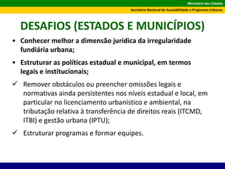Ministério das Cidades
Secretaria Nacional de Acessibilidade e Programas Urbanos
DESAFIOS (ESTADOS E MUNICÍPIOS)
• Conhecer melhor a dimensão jurídica da irregularidade
fundiária urbana;
• Estruturar as políticas estadual e municipal, em termos
legais e institucionais;
 Remover obstáculos ou preencher omissões legais e
normativas ainda persistentes nos níveis estadual e local, em
particular no licenciamento urbanístico e ambiental, na
tributação relativa à transferência de direitos reais (ITCMD,
ITBI) e gestão urbana (IPTU);
 Estruturar programas e formar equipes.
 
