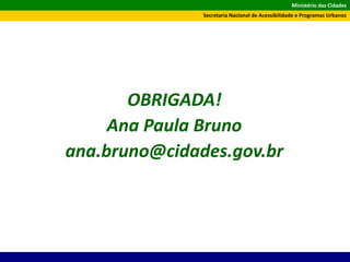 Ministério das Cidades
Secretaria Nacional de Acessibilidade e Programas Urbanos
OBRIGADA!
Ana Paula Bruno
ana.bruno@cidades.gov.br
 